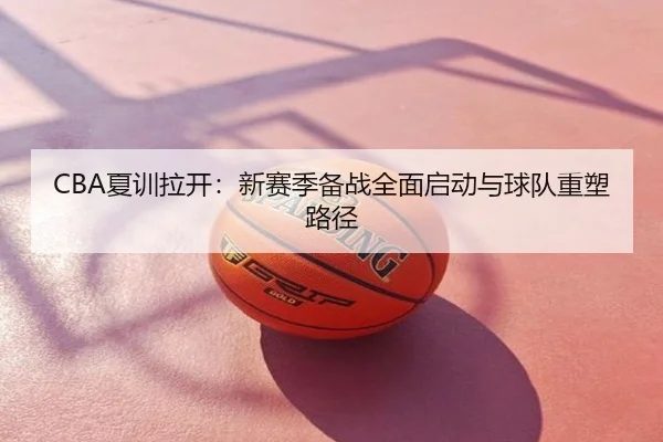 CBA夏训拉开：新赛季备战全面启动与球队重塑路径