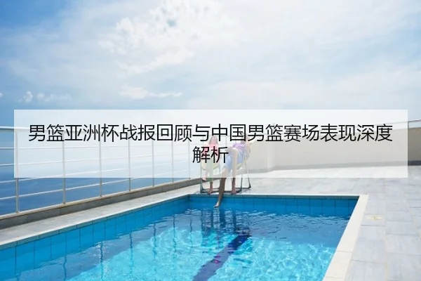 男篮亚洲杯战报回顾与中国男篮赛场表现深度解析