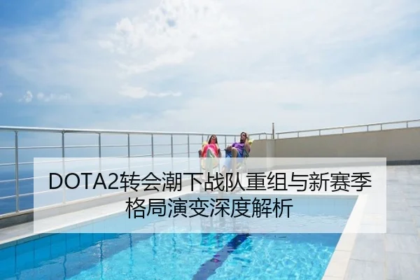 DOTA2转会潮下战队重组与新赛季格局演变深度解析