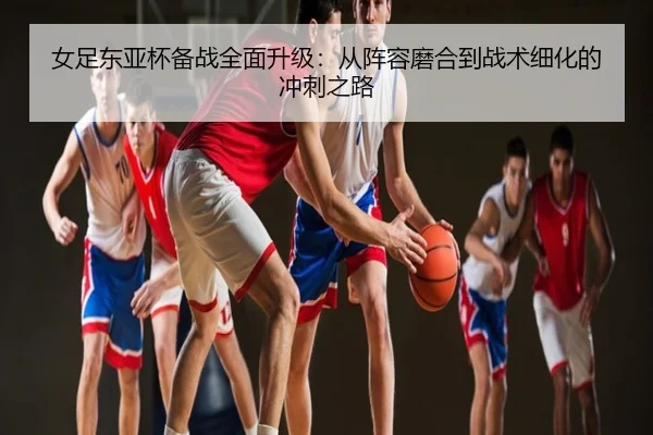 女足东亚杯备战全面升级：从阵容磨合到战术细化的冲刺之路