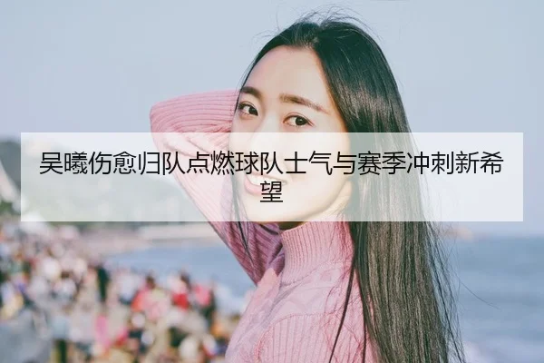 吴曦伤愈归队点燃球队士气与赛季冲刺新希望