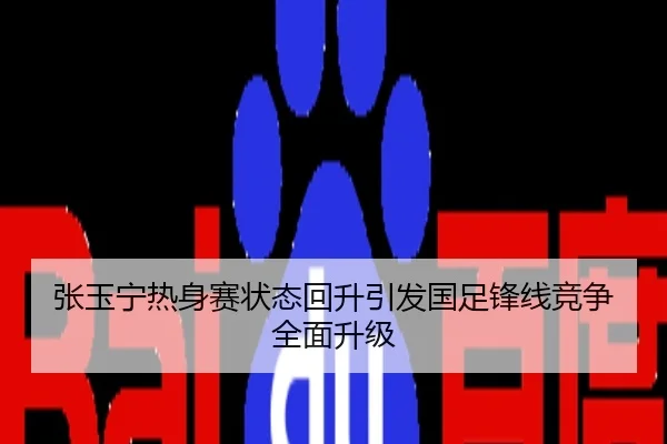 张玉宁热身赛状态回升引发国足锋线竞争全面升级