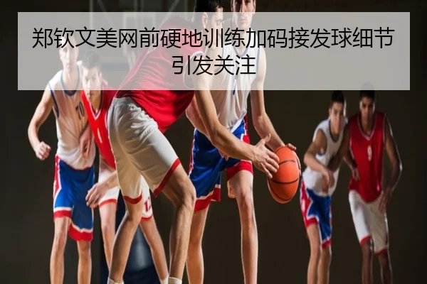 郑钦文美网前硬地训练加码接发球细节引发关注