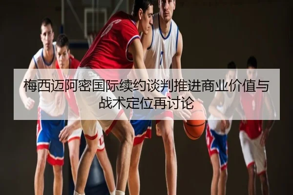 梅西迈阿密国际续约谈判推进商业价值与战术定位再讨论